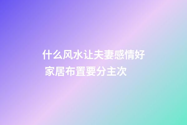 什么风水让夫妻感情好 家居布置要分主次